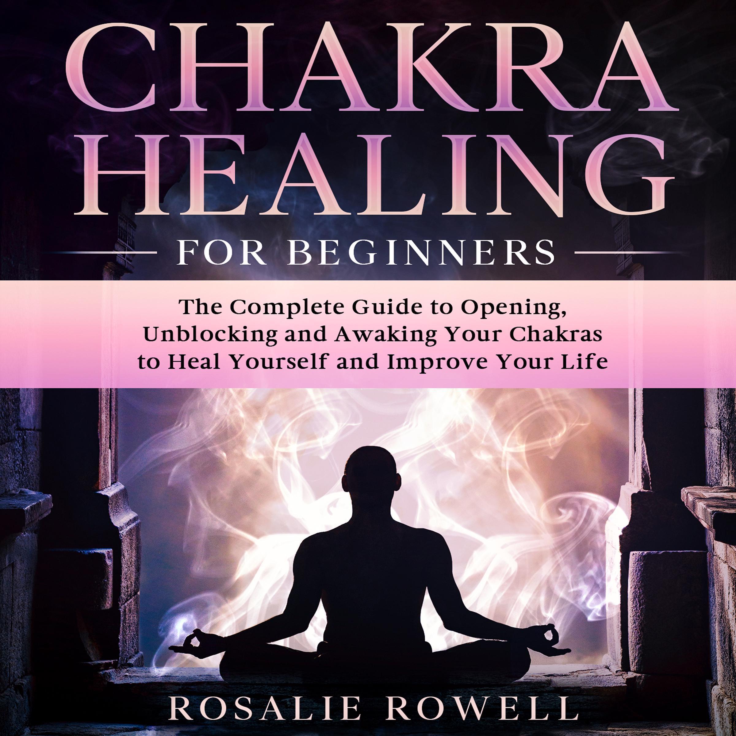 Chakra Healing for Beginners: The Complete Guide to Opening, Unblocking and Awaking Your Chakras to Heal Yourself and Improve Your Life