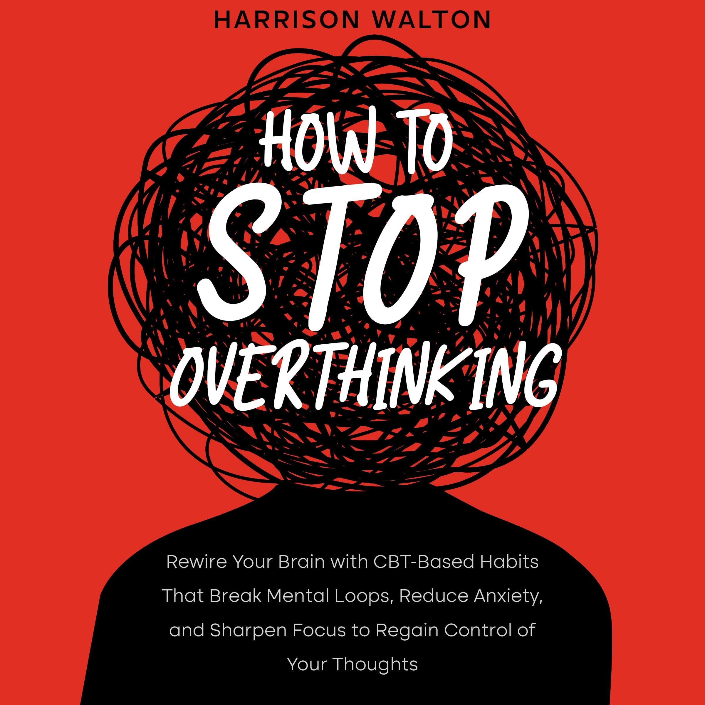How to Stop Overthinking: Rewire Your Brain with CBT-Based Habits That Break Mental Loops, Reduce Anxiety, and Sharpen Focus to Regain Control of Your Thoughts