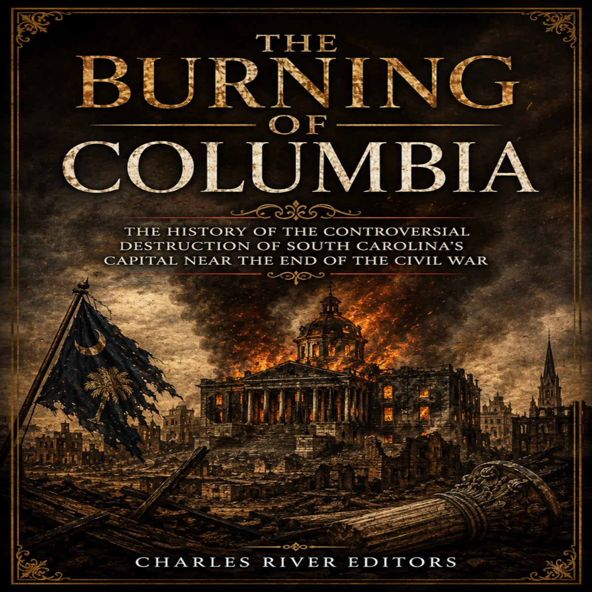 The Burning of Columbia: The History of the Controversial Destruction of South Carolina’s Capital Near the End of the Civil War