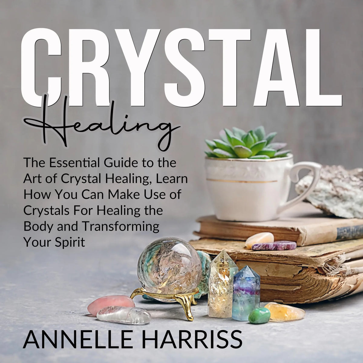 Crystal Healing: The Essential Guide to the Art of Crystal Healing, Learn How You Can Make Use of Crystals For Healing the Body and Transforming Your Spirit