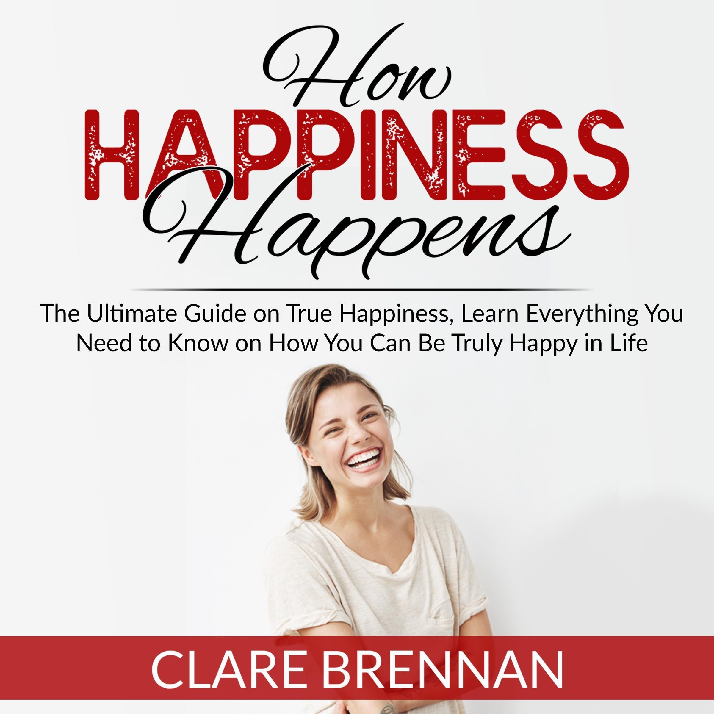 How Happiness Happens: The Ultimate Book on True Happiness, Learn Everything You Need to Know on How You Can BeTruly Happy in Life