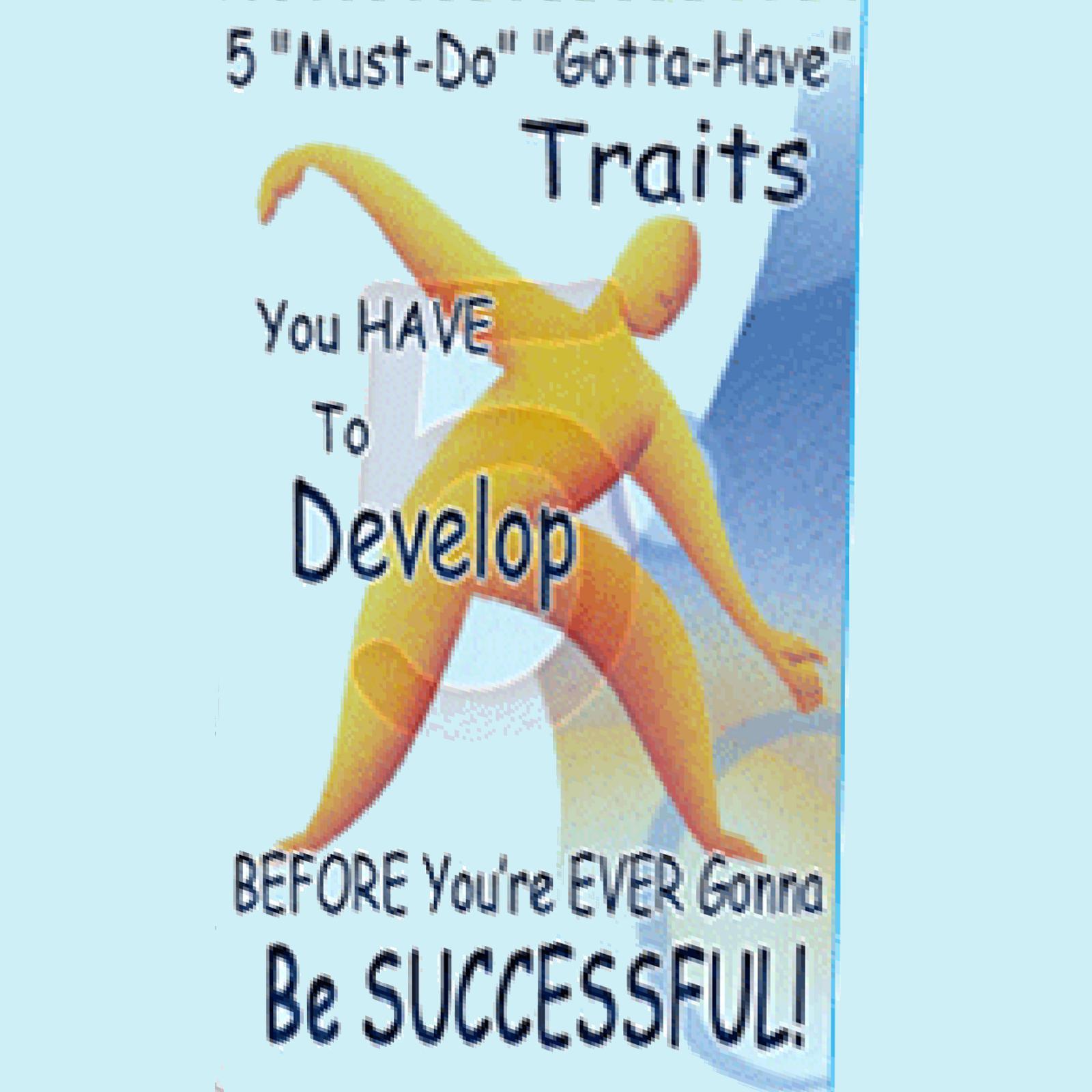 5 Must Do Gotta Have Traits You Have to Develop BEFORE You're EVER Gonna Be SUCCESSFUL!