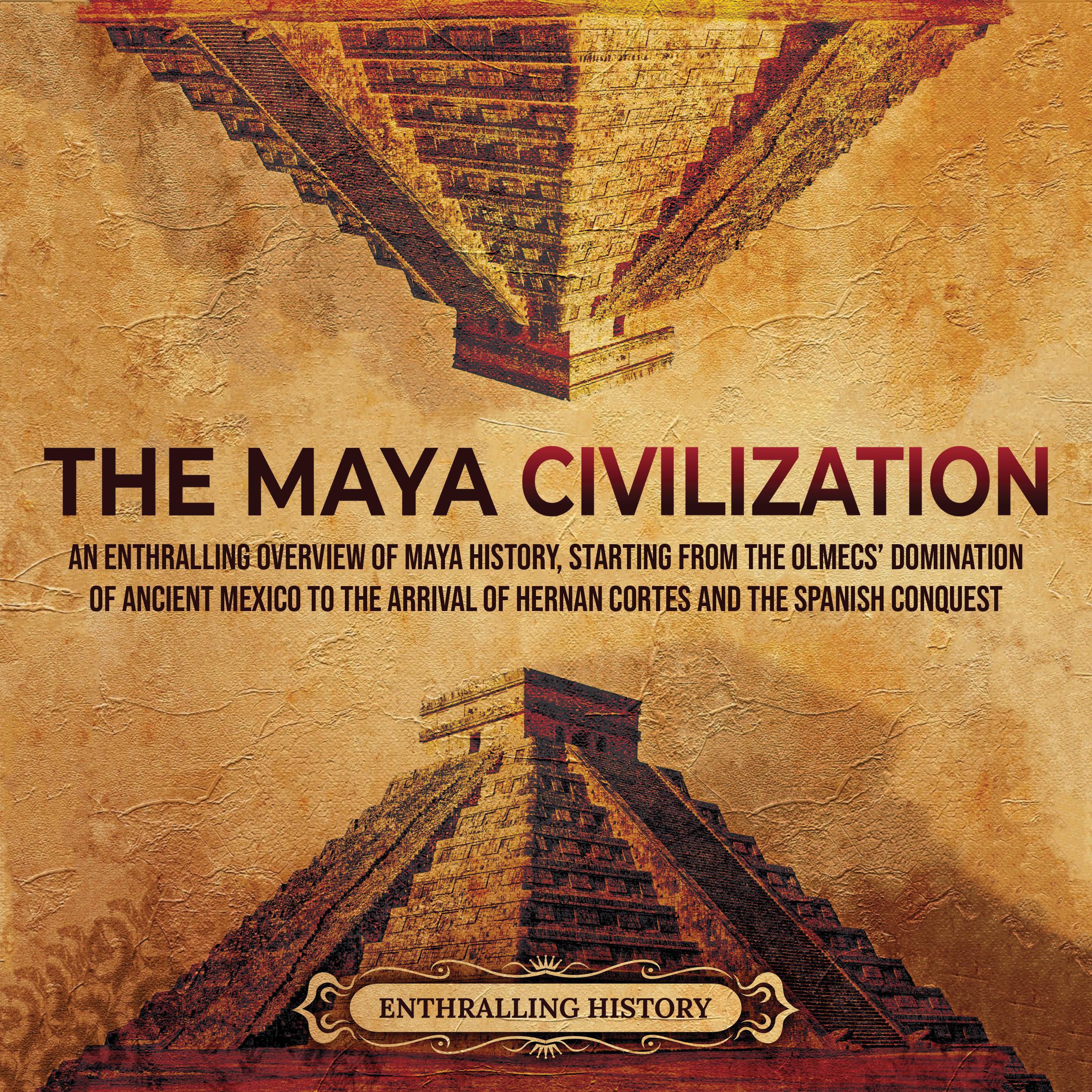 The Maya Civilization: An Enthralling Overview of Maya History, Starting From the Olmecs' Domination of Ancient Mexico to the Arrival of Hernan Cortes and the Spanish Conquest