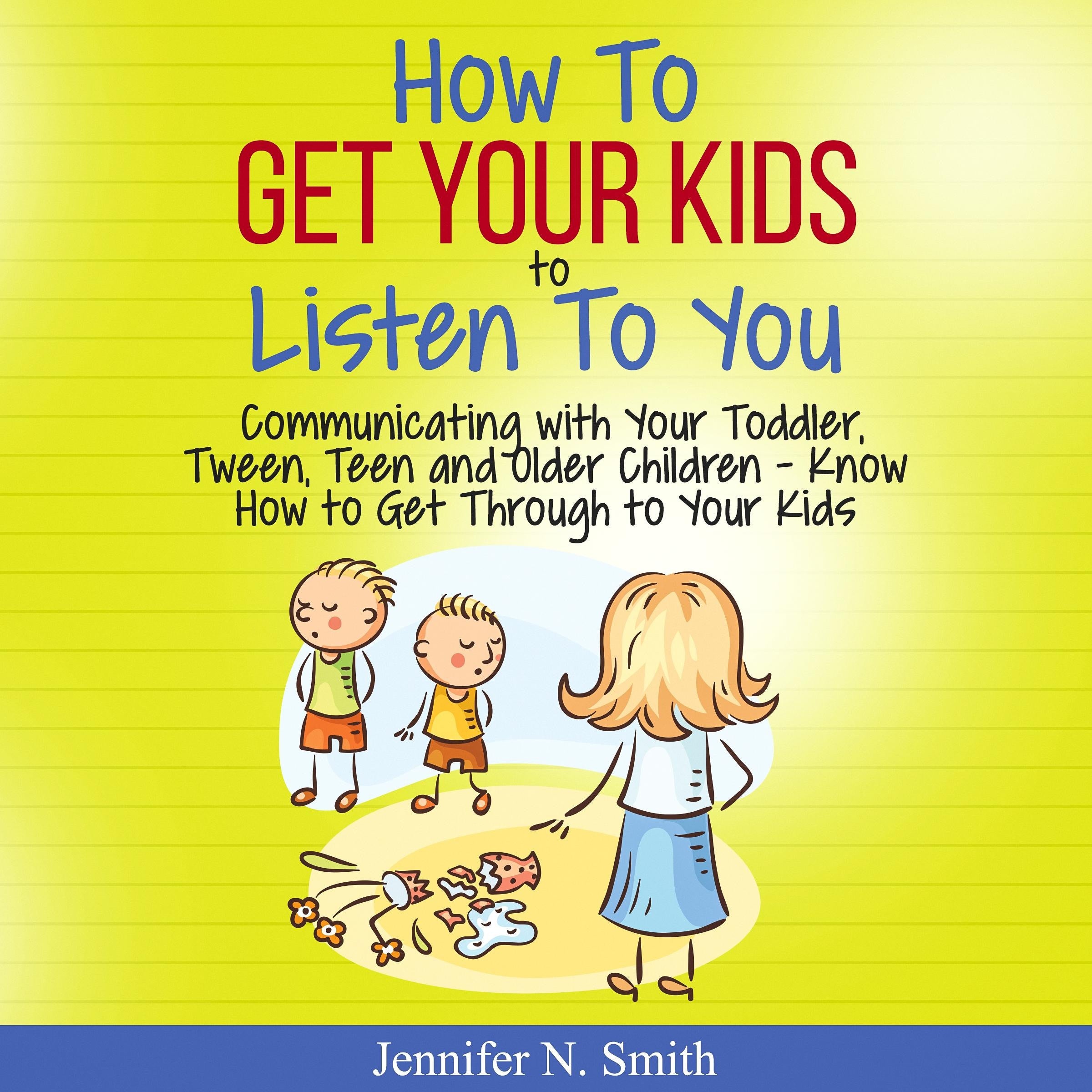 How To Get Your Kids To Listen To You - Communicating with Your Toddler, Tween, Teen and Older Children - Know How to Get Through to Your Kids