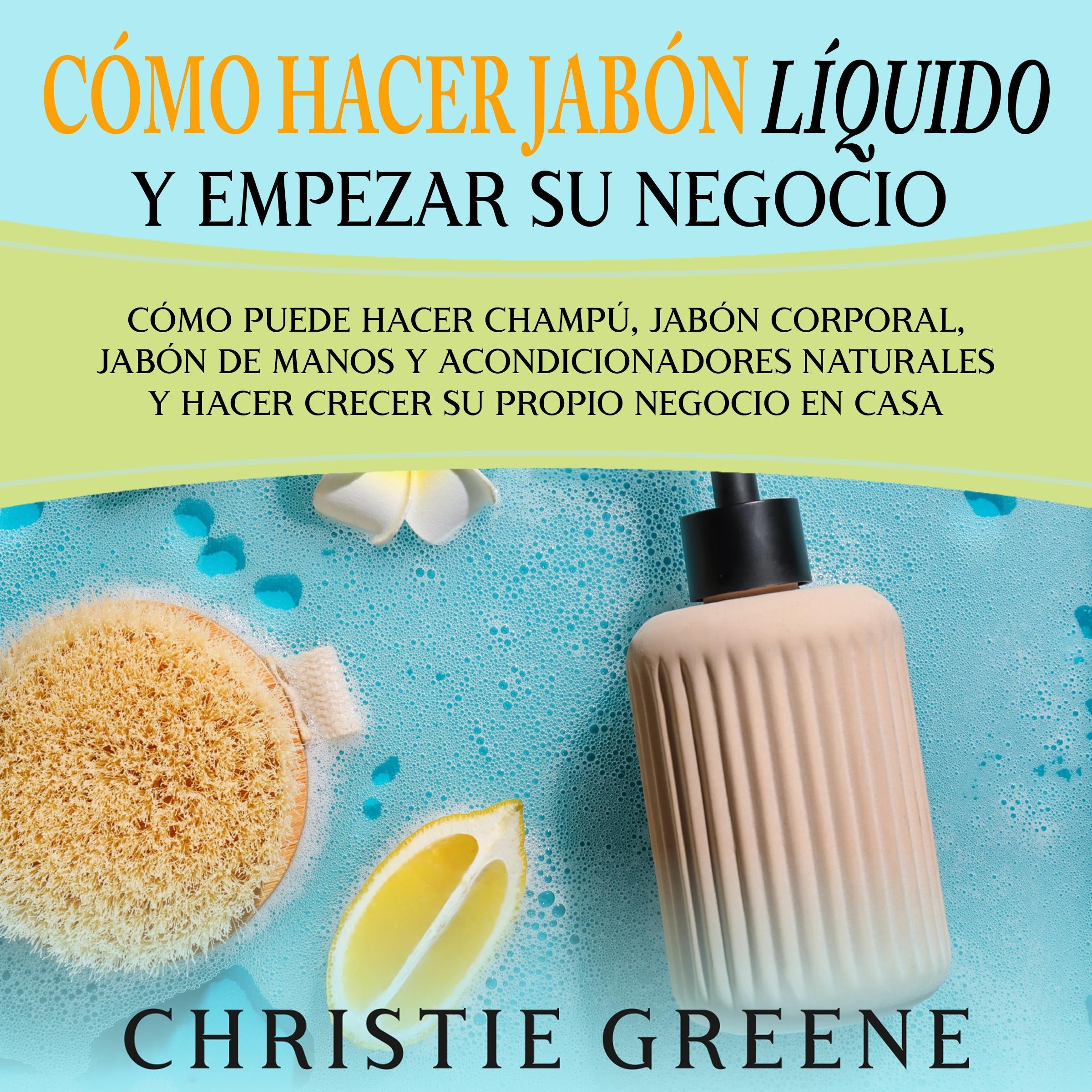 Cómo hacer jabón líquido y empezar su negocio: Cómo puede hacer champú, jabón corporal, jabón de manos y acondicionadores naturales y hacer crecer su propio negocio en casa