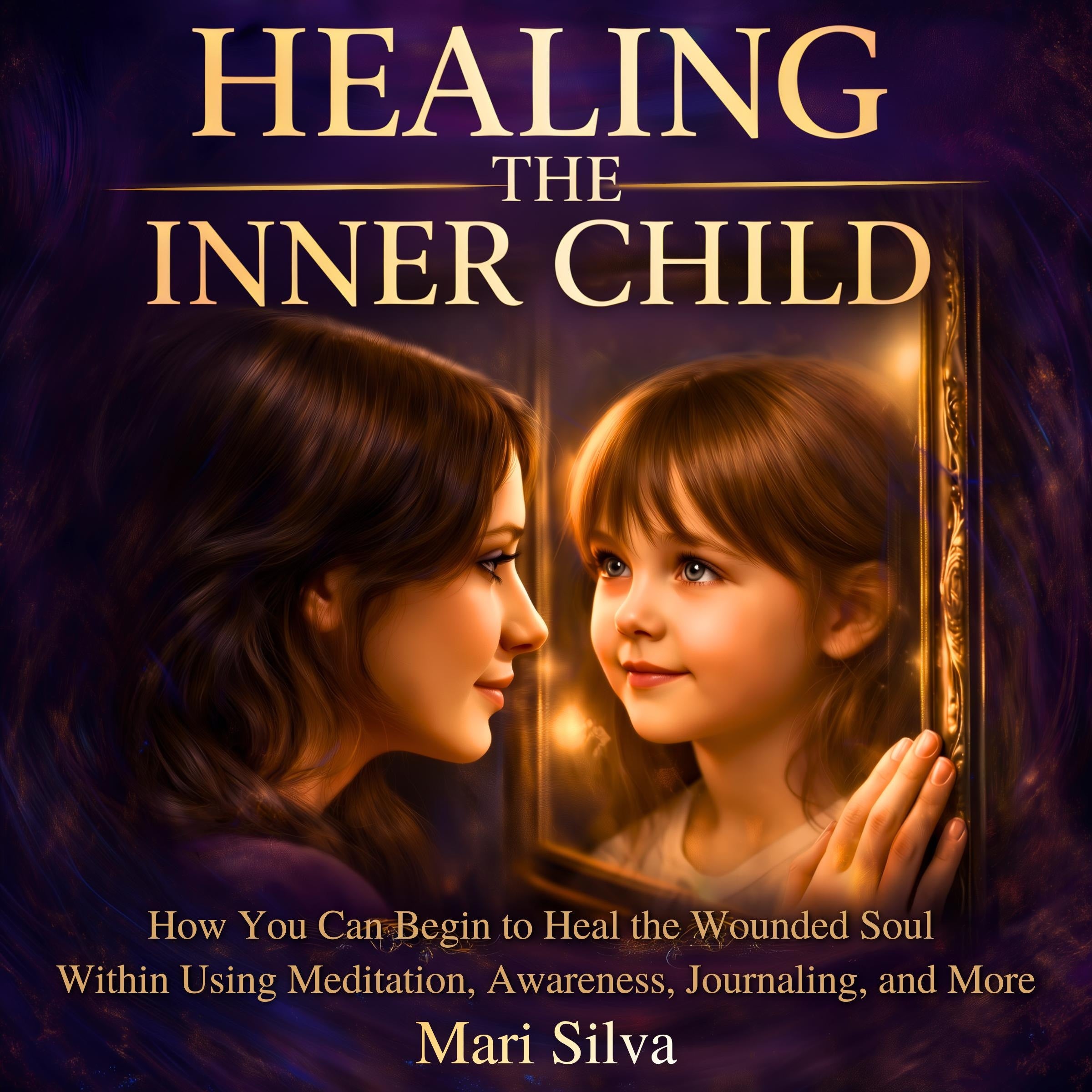 Healing the Inner Child: How You Can Begin to Heal the Wounded Soul Within Using Meditation, Awareness, Journaling, and More