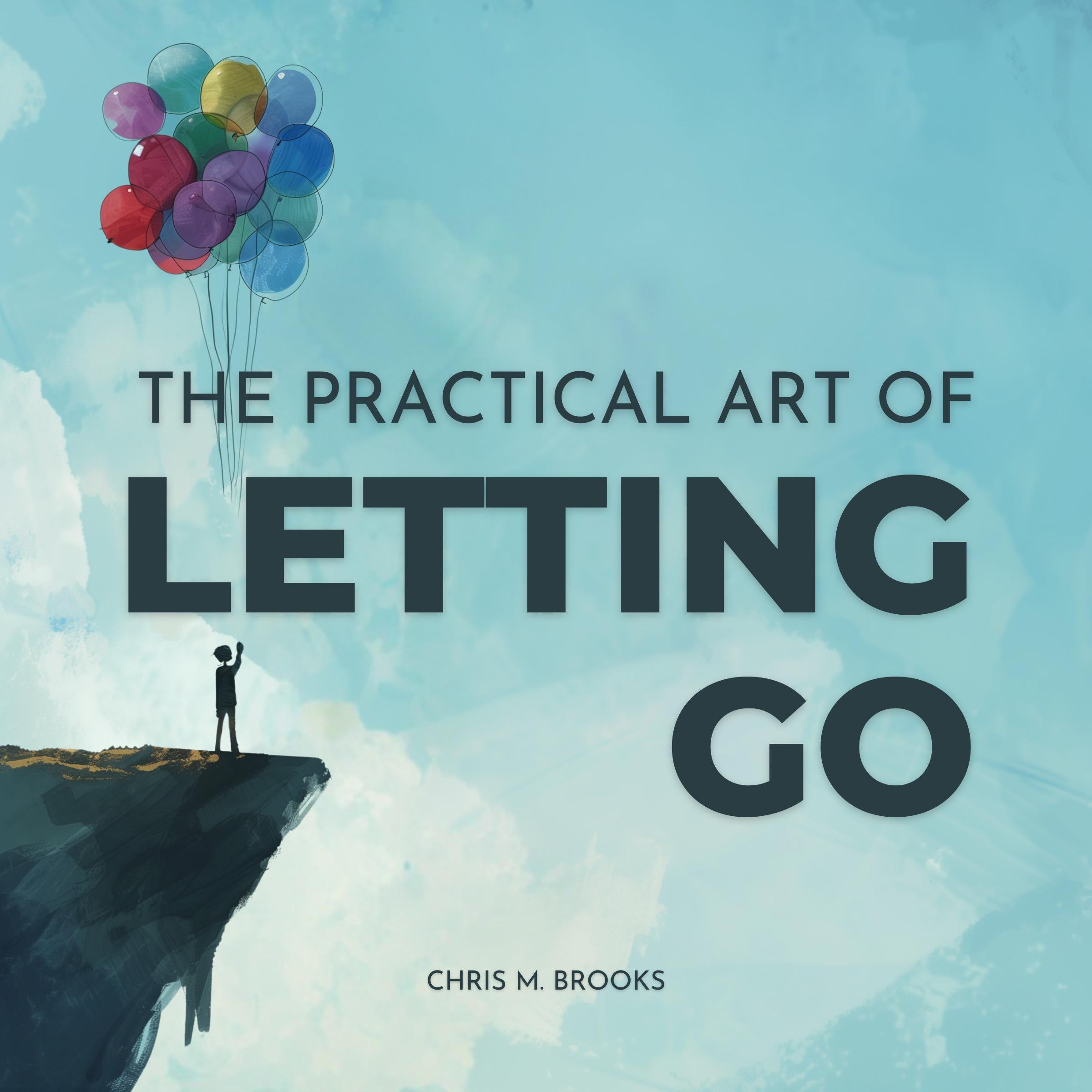 The Practical Art Of Letting Go: Finally Stop Overthinking, Create Positive Spirals, Break Free From The Past & Don't Believe Your Negative Thoughts