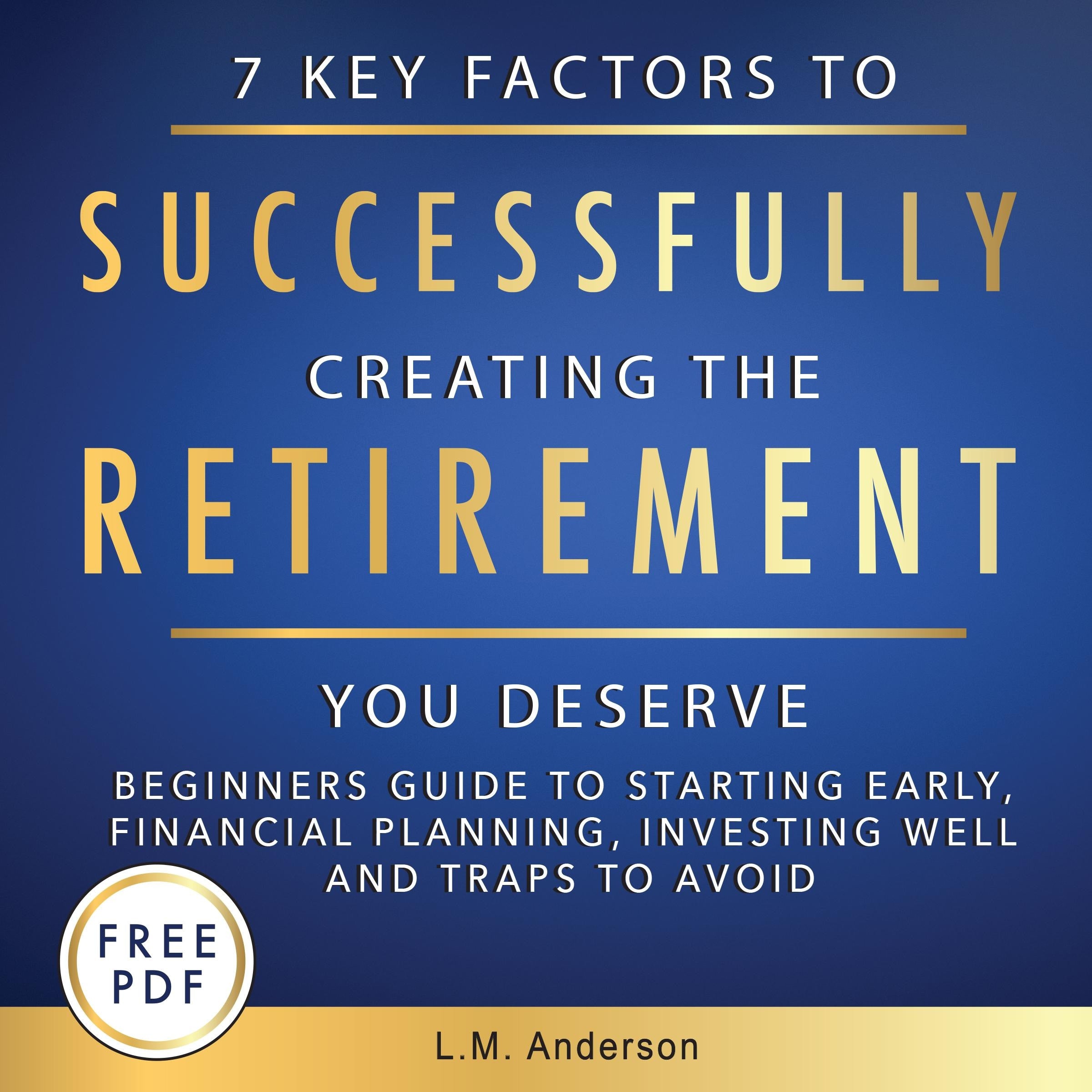 7 Key Factors To Successfully Creating The Retirement You Deserve: Beginner's Guide To Starting Early, Financial Planning, Investing Well, and Traps To Avoid