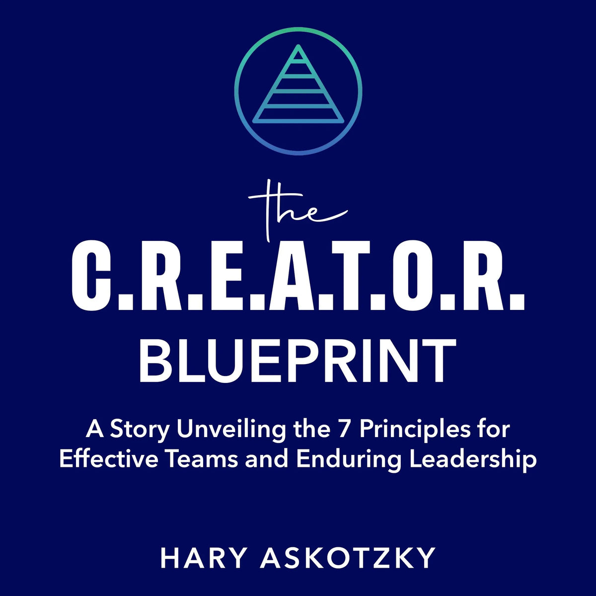 The C.R.E.A.T.O.R. Blueprint: A Story Unveiling the 7 Principles for Effective Teams and Enduring Leadership