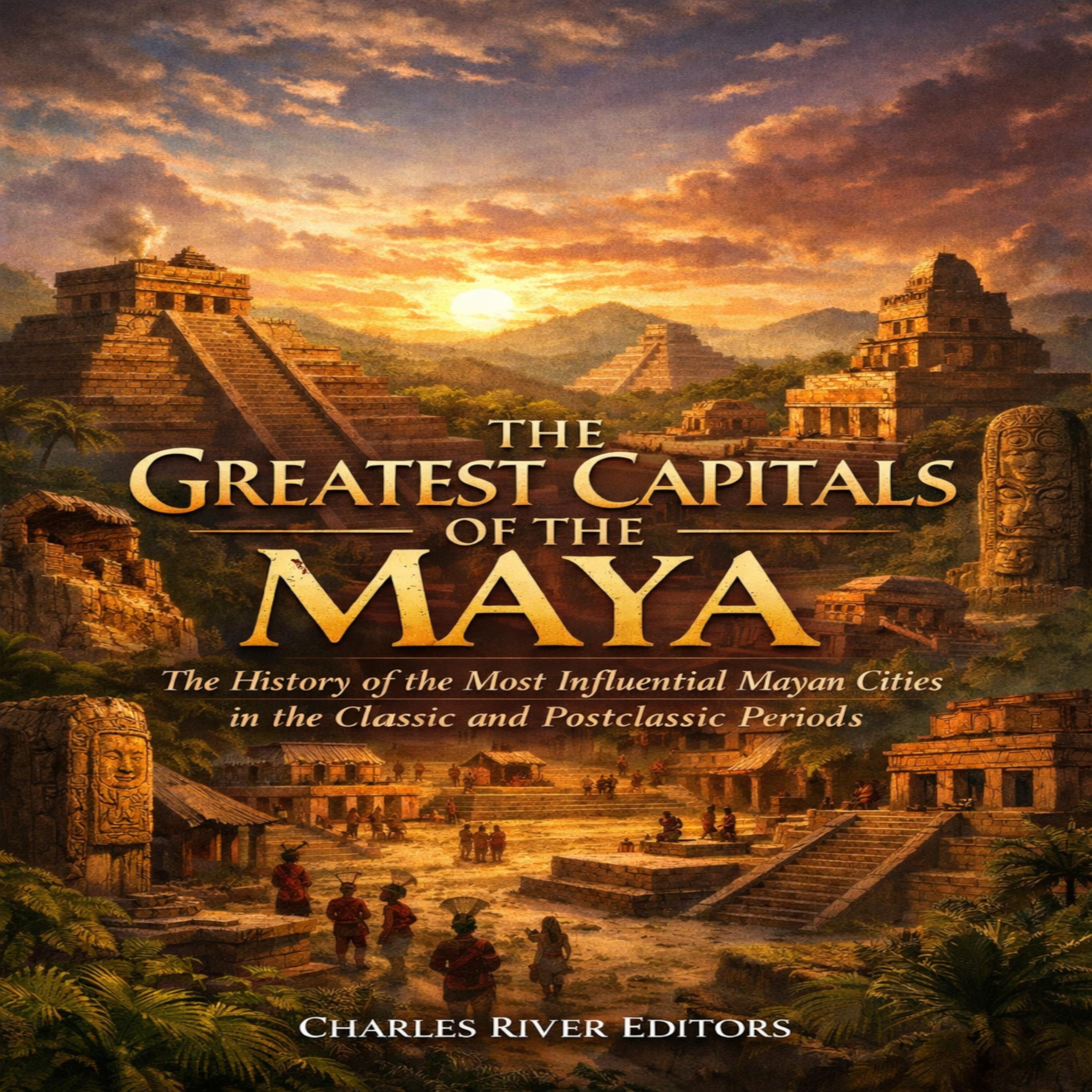 The Greatest Capitals of the Maya: The History of the Most Influential Mayan Cities in the Classic and Postclassic Periods