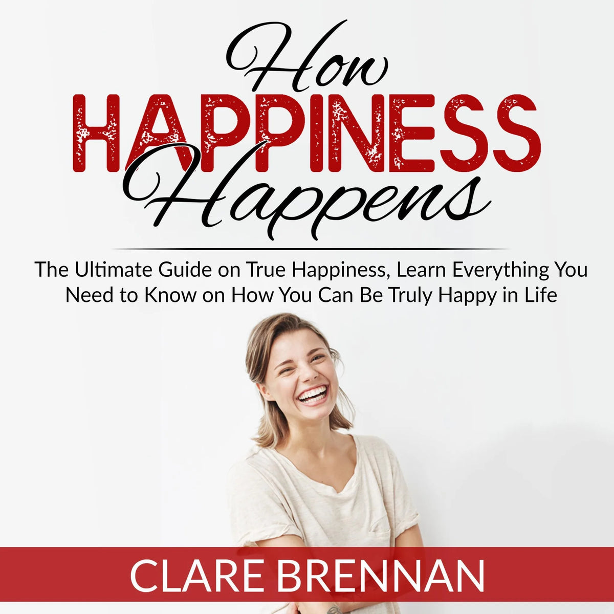 How Happiness Happens: The Ultimate Book on True Happiness, Learn Everything You Need to Know on How You Can BeTruly Happy in Life