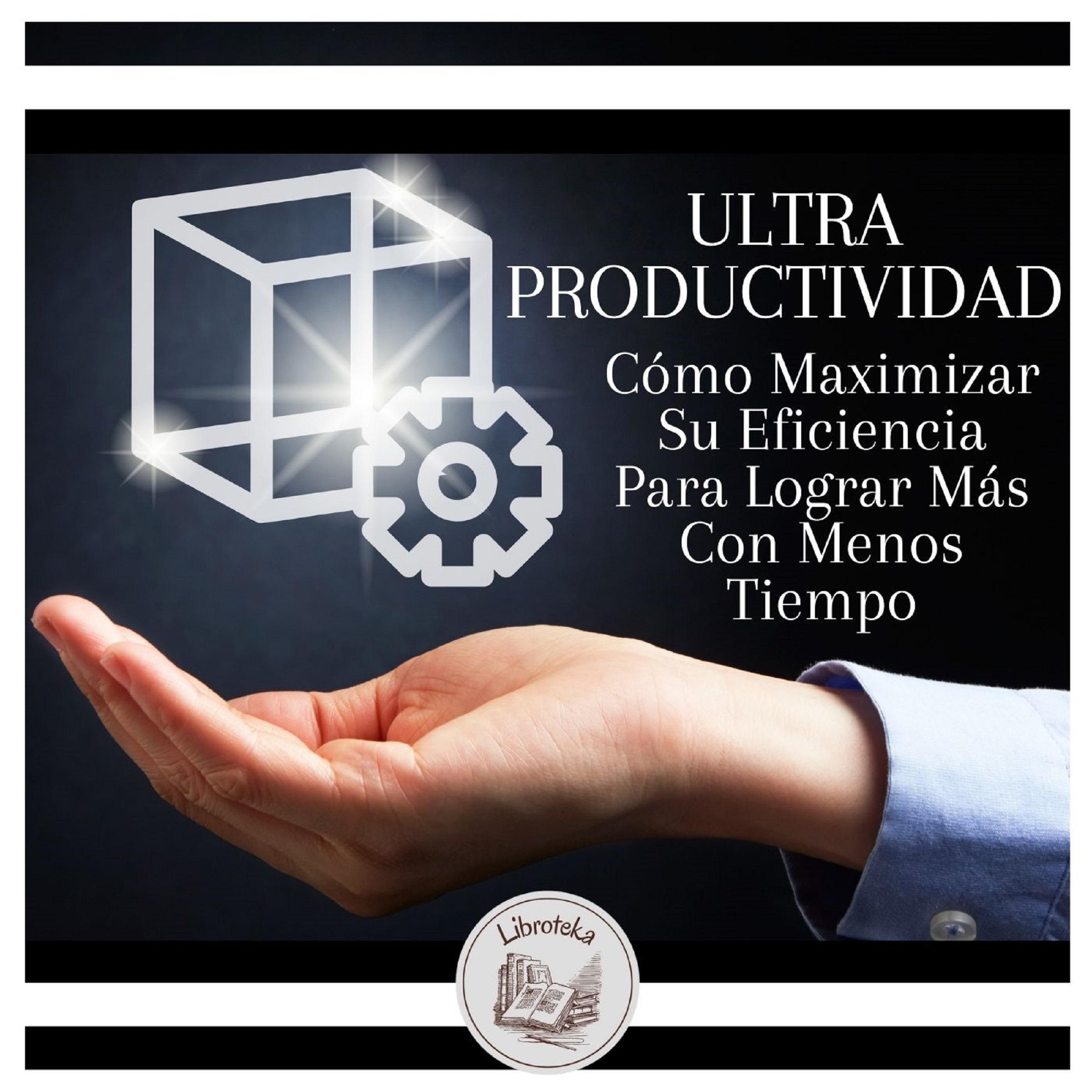 Ultra Productividad:  Cómo Maximizar Su Eficiencia Para Lograr Más Con Menos Tiempo