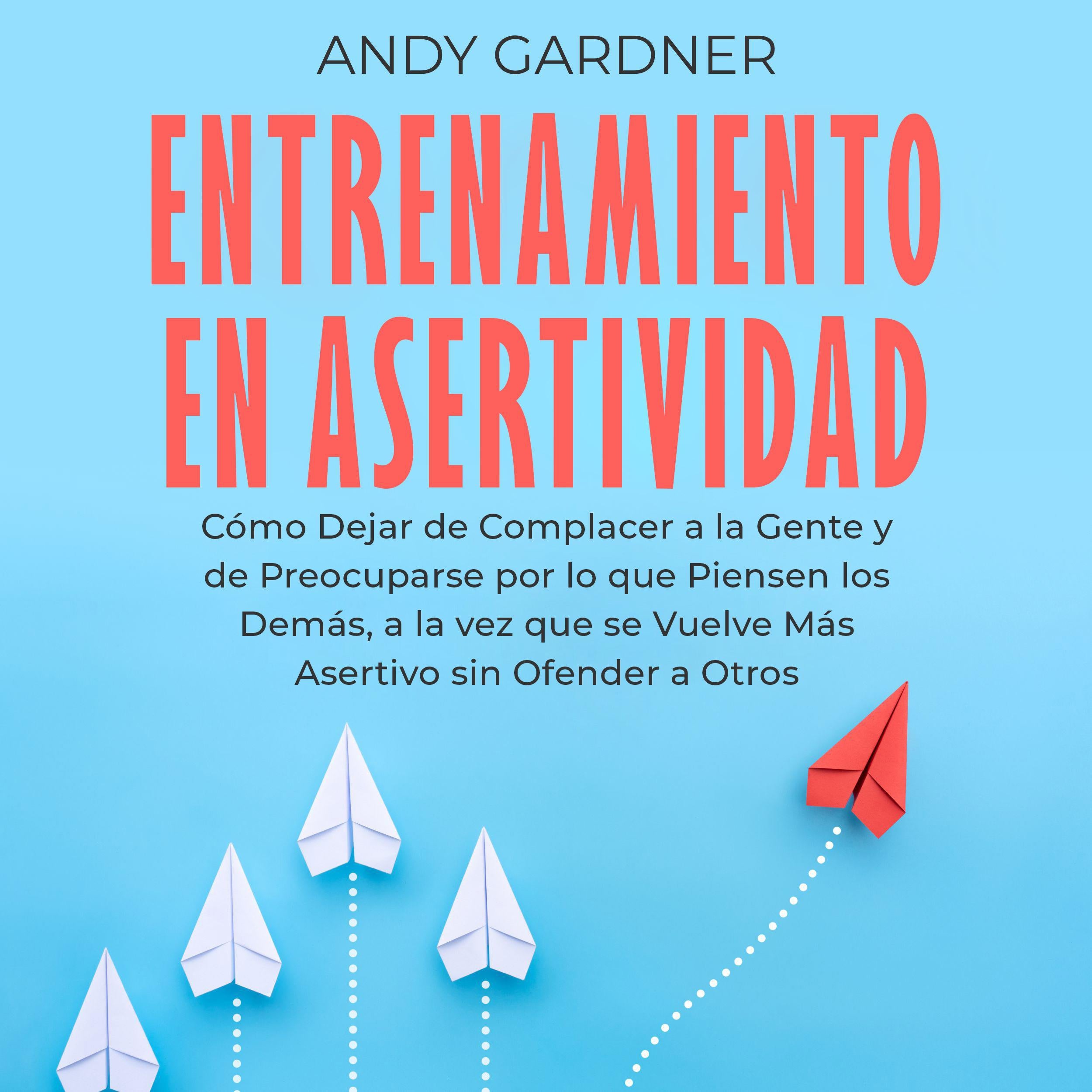Entrenamiento en asertividad: Cómo dejar de complacer a la gente y de preocuparse por lo que piensen los demás, a la vez que se vuelve más asertivo sin ofender a otros