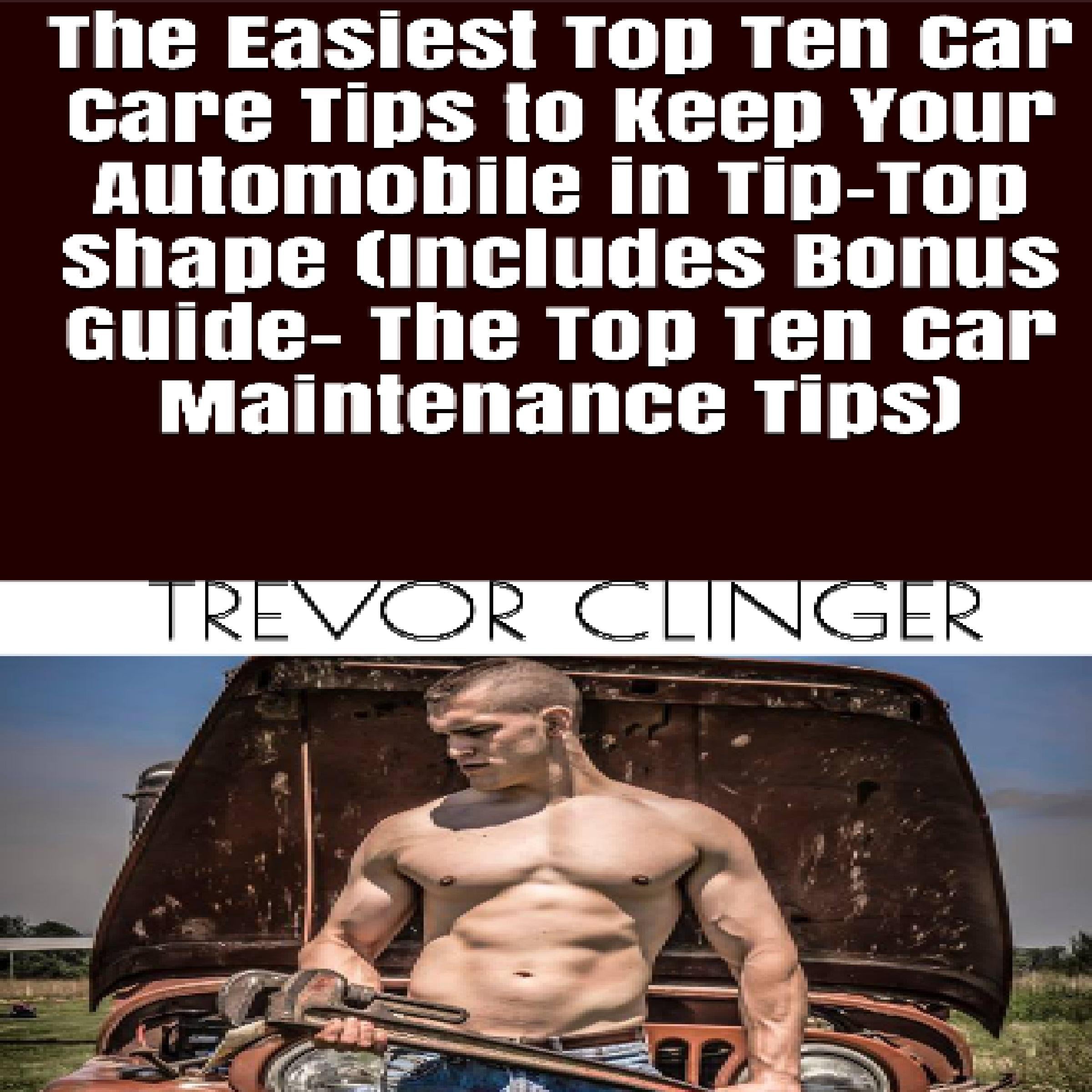 The Easiest Top Ten Car Care Tips To Keep Your Automobile In Tip-Top Shape (Includes Bonus Guide- The Top Ten Car Maintenance Tips)