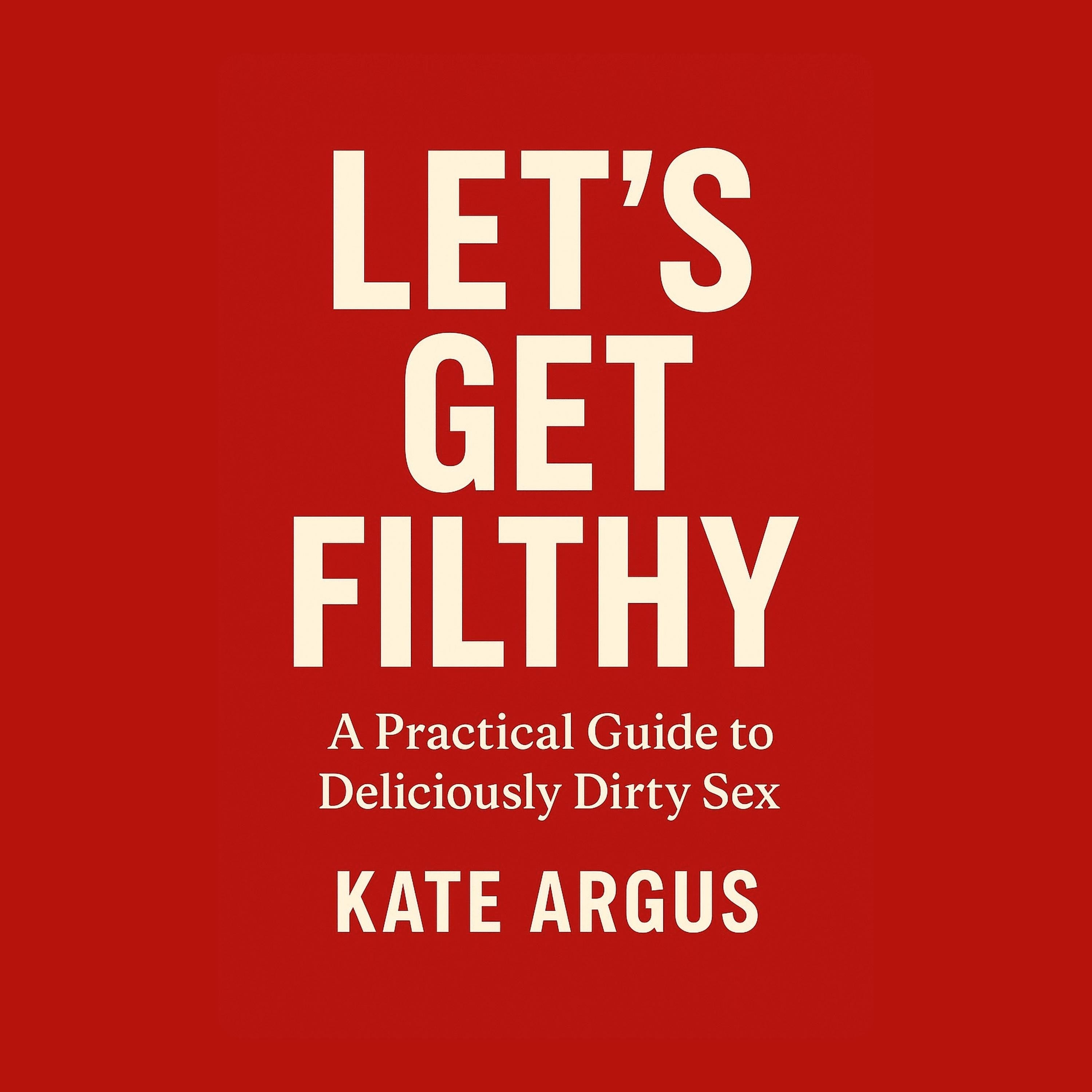 Let's Get Filthy: A Practical Guide to Deliciously Dirty Sex